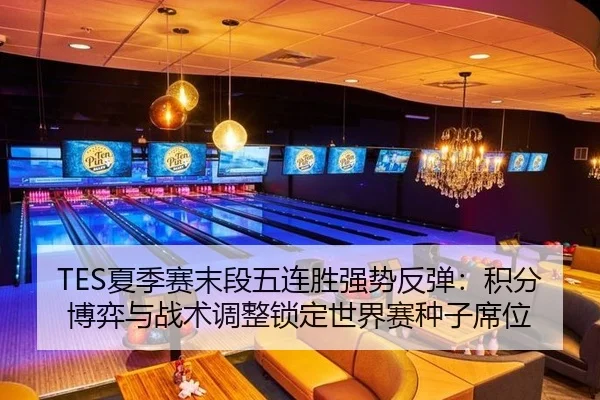 TES夏季赛末段五连胜强势反弹：积分博弈与战术调整锁定世界赛种子席位